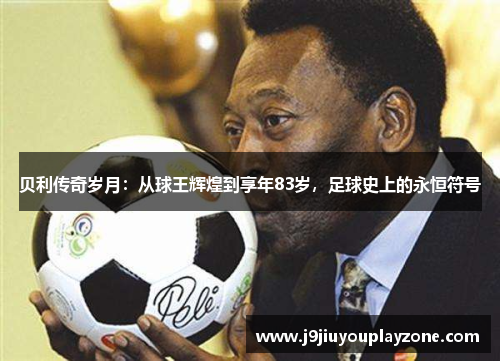 贝利传奇岁月：从球王辉煌到享年83岁，足球史上的永恒符号