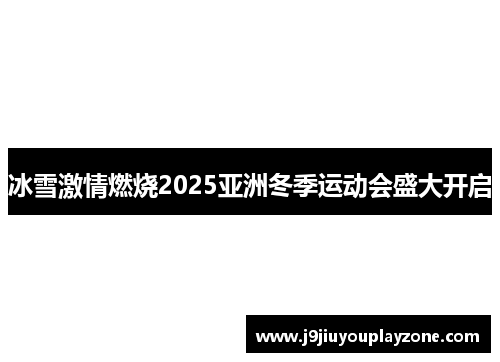 冰雪激情燃烧2025亚洲冬季运动会盛大开启